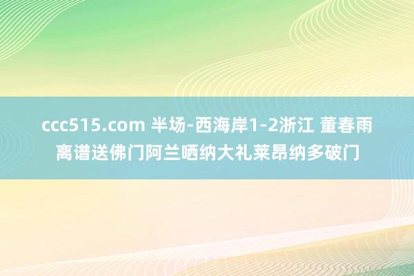 ccc515.com 半场-西海岸1-2浙江 董春雨离谱送佛门阿兰哂纳大礼莱昂纳多破门