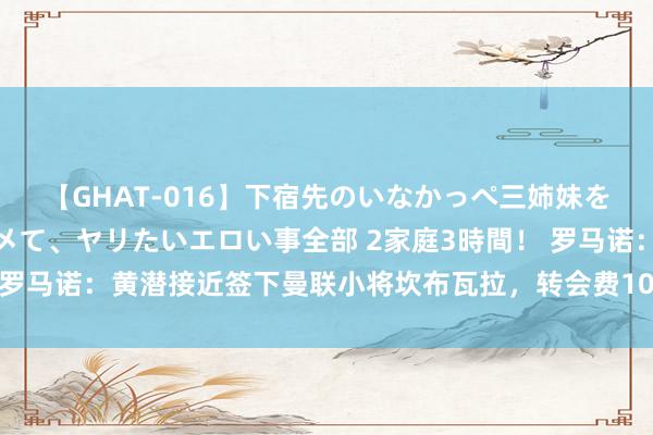 【GHAT-016】下宿先のいなかっぺ三姉妹を泥酔＆淫媚オイルでキメて、ヤリたいエロい事全部 2家庭3時間！ 罗马诺：黄潜接近签下曼联小将坎布瓦拉，转会费1000万欧+可回购