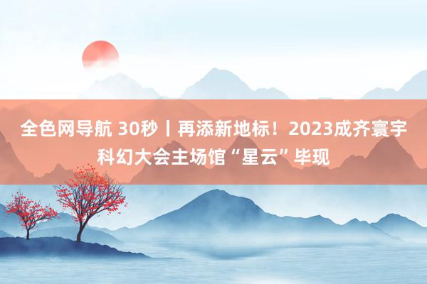 全色网导航 30秒丨再添新地标！2023成齐寰宇科幻大会主场馆“星云”毕现