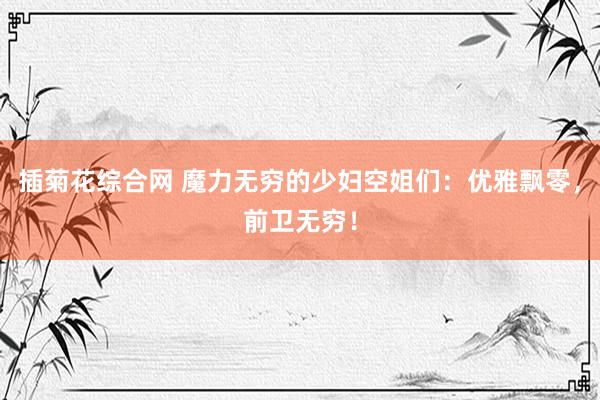 插菊花综合网 魔力无穷的少妇空姐们：优雅飘零，前卫无穷！