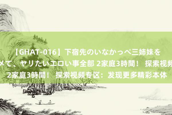 【GHAT-016】下宿先のいなかっぺ三姉妹を泥酔＆淫媚オイルでキメて、ヤリたいエロい事全部 2家庭3時間！ 探索视频专区：发现更多精彩本体