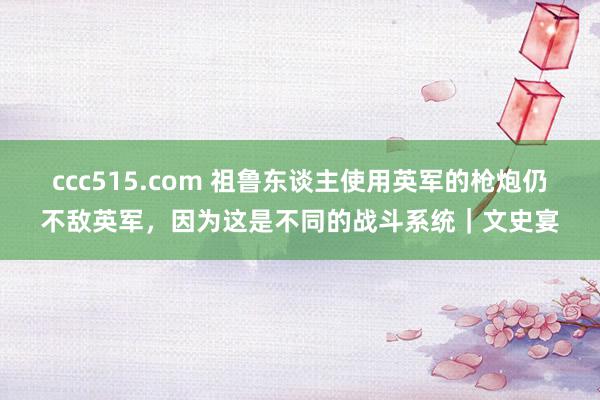 ccc515.com 祖鲁东谈主使用英军的枪炮仍不敌英军，因为这是不同的战斗系统｜文史宴