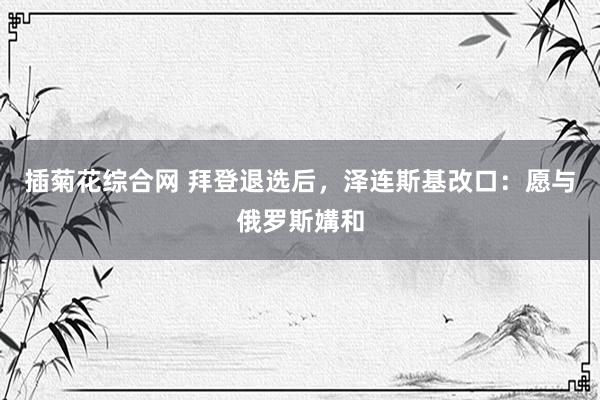 插菊花综合网 拜登退选后，泽连斯基改口：愿与俄罗斯媾和