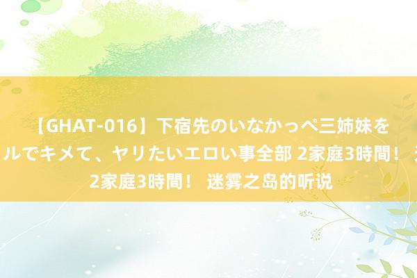 【GHAT-016】下宿先のいなかっぺ三姉妹を泥酔＆淫媚オイルでキメて、ヤリたいエロい事全部 2家庭3時間！ 迷雾之岛的听说