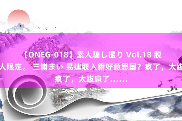 【ONEG-018】素人騙し撮り Vol.18 脱がし屋 美人限定。 三浦まい 易建联入籍好意思国？疯了，太跋扈了……