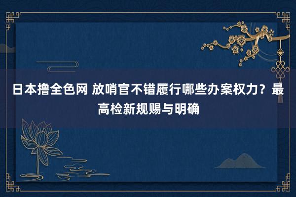 日本撸全色网 放哨官不错履行哪些办案权力？最高检新规赐与明确