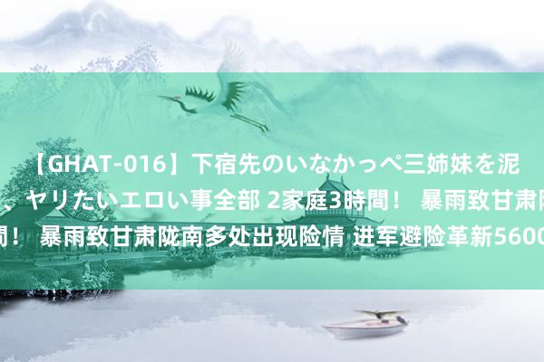 【GHAT-016】下宿先のいなかっぺ三姉妹を泥酔＆淫媚オイルでキメて、ヤリたいエロい事全部 2家庭3時間！ 暴雨致甘肃陇南多处出现险情 进军避险革新5600余东谈主