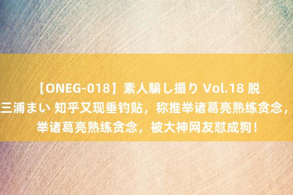 【ONEG-018】素人騙し撮り Vol.18 脱がし屋 美人限定。 三浦まい 知乎又现垂钓贴，称推举诸葛亮熟练贪念，被大神网友怼成狗！