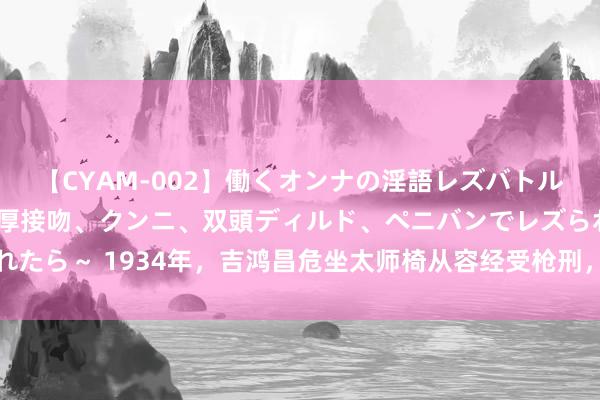 【CYAM-002】働くオンナの淫語レズバトル 2 ～もしも職場で濃厚接吻、クンニ、双頭ディルド、ペニバンでレズられたら～ 1934年，吉鸿昌危坐太师椅从容经受枪刑，只缺憾：没看到抗战到手