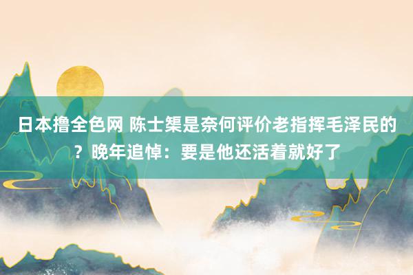 日本撸全色网 陈士榘是奈何评价老指挥毛泽民的？晚年追悼：要是他还活着就好了