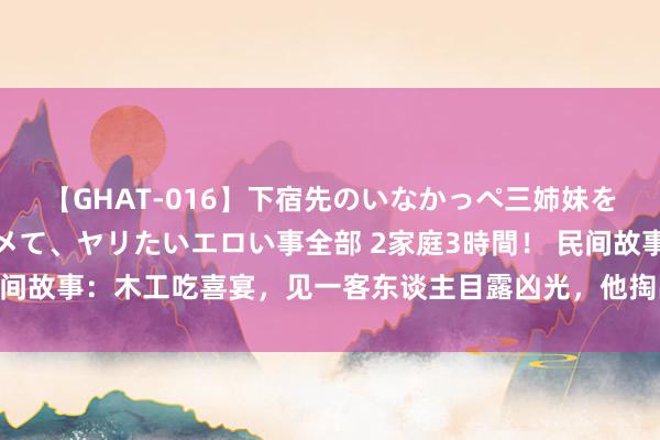 【GHAT-016】下宿先のいなかっぺ三姉妹を泥酔＆淫媚オイルでキメて、ヤリたいエロい事全部 2家庭3時間！ 民间故事：木工吃喜宴，见一客东谈主目露凶光，他掏出墨斗救下了新郎