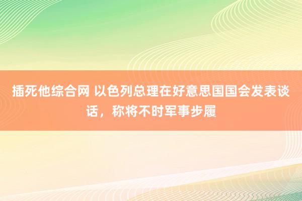 插死他综合网 以色列总理在好意思国国会发表谈话，称将不时军事步履