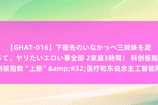 【GHAT-016】下宿先のいなかっぺ三姉妹を泥酔＆淫媚オイルでキメて、ヤリたいエロい事全部 2家庭3時間！ 科创板指数“上新”&#32;医疗和东说念主工智能两条指数发扬发布