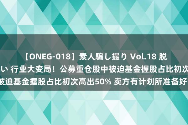 【ONEG-018】素人騙し撮り Vol.18 脱がし屋 美人限定。 三浦まい 行业大变局！公募重仓股中被迫基金握股占比初次高出50% 卖方有计划所准备好了吗？