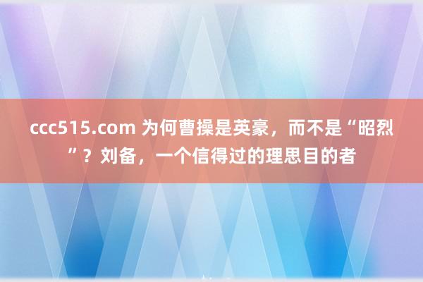 ccc515.com 为何曹操是英豪，而不是“昭烈”？刘备，一个信得过的理思目的者