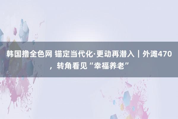 韩国撸全色网 锚定当代化·更动再潜入｜外滩470，转角看见“幸福养老”