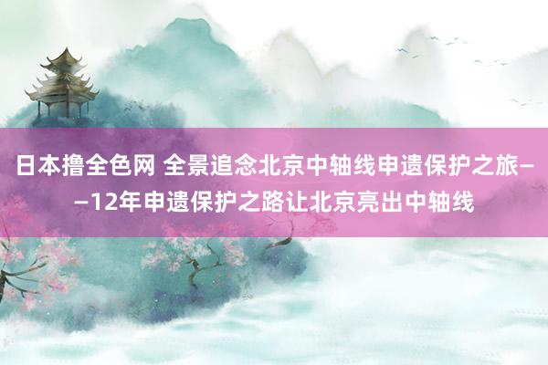 日本撸全色网 全景追念北京中轴线申遗保护之旅——12年申遗保护之路让北京亮出中轴线