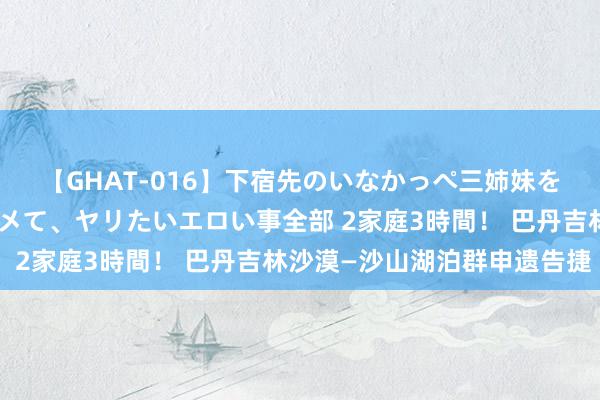 【GHAT-016】下宿先のいなかっぺ三姉妹を泥酔＆淫媚オイルでキメて、ヤリたいエロい事全部 2家庭3時間！ 巴丹吉林沙漠—沙山湖泊群申遗告捷