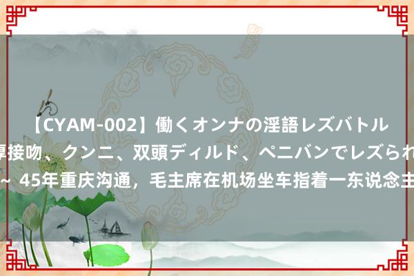 【CYAM-002】働くオンナの淫語レズバトル 2 ～もしも職場で濃厚接吻、クンニ、双頭ディルド、ペニバンでレズられたら～ 45年重庆沟通，毛主席在机场坐车指着一东说念主笑言：你是我的救命恩东说念主