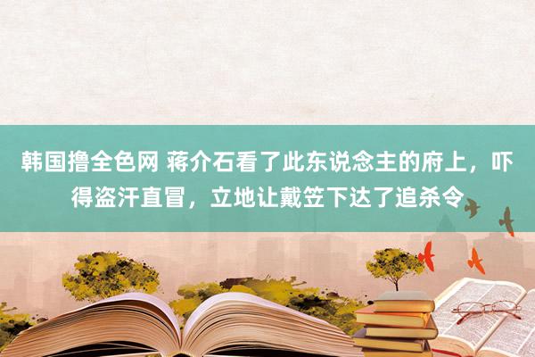 韩国撸全色网 蒋介石看了此东说念主的府上，吓得盗汗直冒，立地让戴笠下达了追杀令