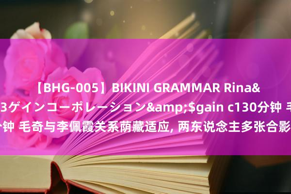 【BHG-005】BIKINI GRAMMAR Rina</a>2017-04-23ゲインコーポレーション&$gain c130分钟 毛奇与李佩霞关系荫藏适应, 两东说念主多张合影曝光, 王人备看不出间隙