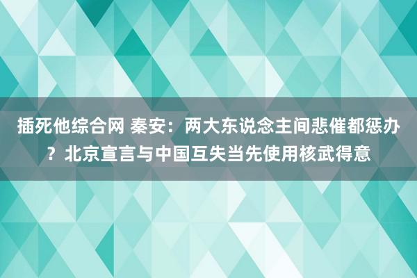 插死他综合网 秦安：两大东说念主间悲催都惩办？北京宣言与中国互失当先使用核武得意