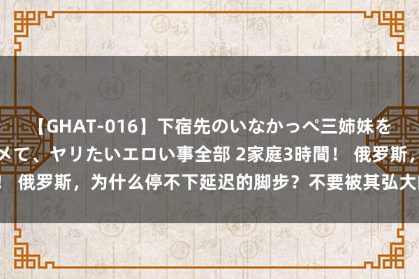 【GHAT-016】下宿先のいなかっぺ三姉妹を泥酔＆淫媚オイルでキメて、ヤリたいエロい事全部 2家庭3時間！ 俄罗斯，为什么停不下延迟的脚步？不要被其弘大的幅员所蒙骗