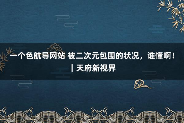 一个色航导网站 被二次元包围的状况，谁懂啊！｜天府新视界