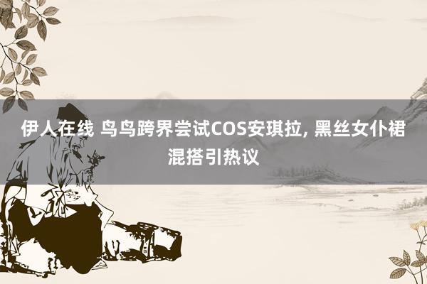 伊人在线 鸟鸟跨界尝试COS安琪拉, 黑丝女仆裙混搭引热议