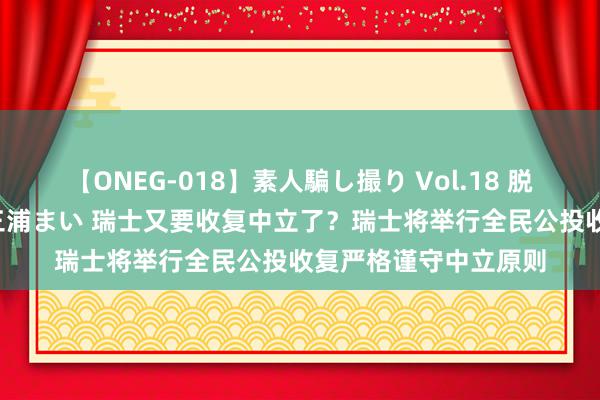 【ONEG-018】素人騙し撮り Vol.18 脱がし屋 美人限定。 三浦まい 瑞士又要收复中立了？瑞士将举行全民公投收复严格谨守中立原则