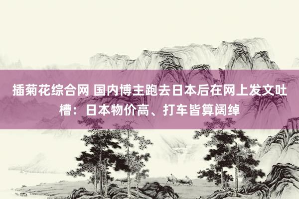 插菊花综合网 国内博主跑去日本后在网上发文吐槽：日本物价高、打车皆算阔绰