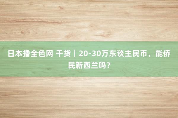 日本撸全色网 干货｜20-30万东谈主民币，能侨民新西兰吗？