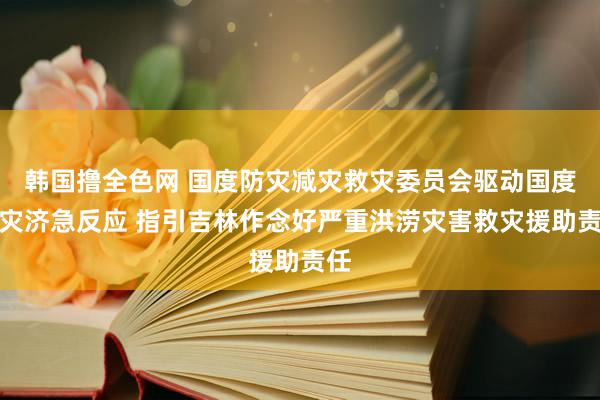 韩国撸全色网 国度防灾减灾救灾委员会驱动国度救灾济急反应 指引吉林作念好严重洪涝灾害救灾援助责任