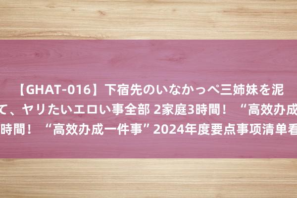 【GHAT-016】下宿先のいなかっぺ三姉妹を泥酔＆淫媚オイルでキメて、ヤリたいエロい事全部 2家庭3時間！ “高效办成一件事”2024年度要点事项清单看这里！