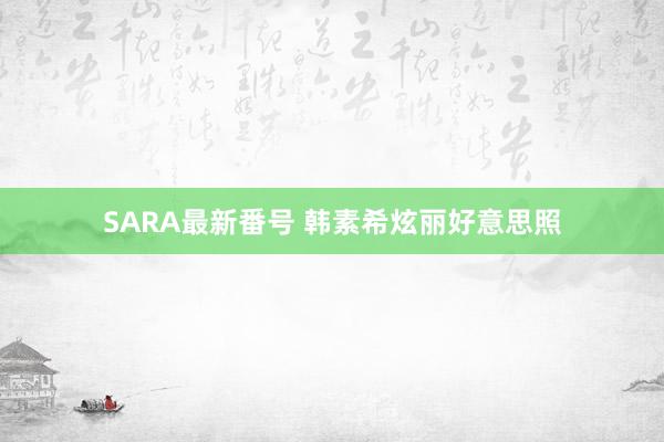 SARA最新番号 韩素希炫丽好意思照