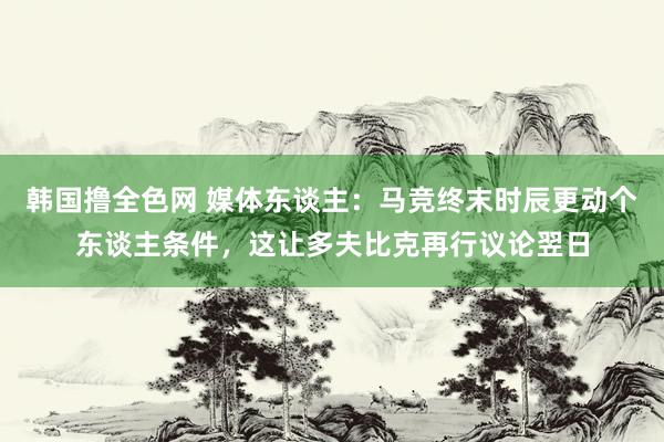 韩国撸全色网 媒体东谈主：马竞终末时辰更动个东谈主条件，这让多夫比克再行议论翌日