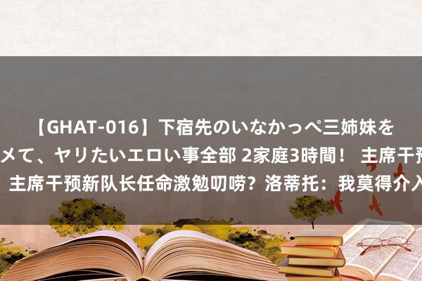 【GHAT-016】下宿先のいなかっぺ三姉妹を泥酔＆淫媚オイルでキメて、ヤリたいエロい事全部 2家庭3時間！ 主席干预新队长任命激勉叨唠？洛蒂托：我莫得介入更衣室的处理