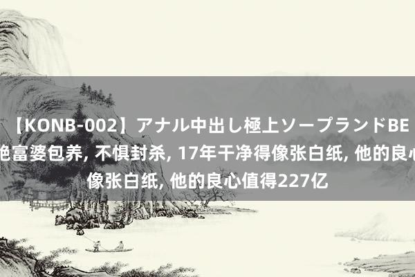 【KONB-002】アナル中出し極上ソープランドBEST4時間 拒绝富婆包养, 不惧封杀, 17年干净得像张白纸, 他的良心值得227亿