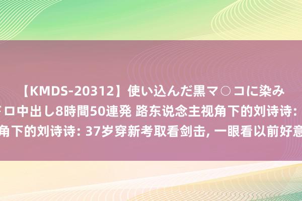 【KMDS-20312】使い込んだ黒マ○コに染み渡る息子の精液ドロドロ中出し8時間50連発 路东说念主视角下的刘诗诗: 37岁穿新考取看剑击, 一眼看以前好意思得有壁