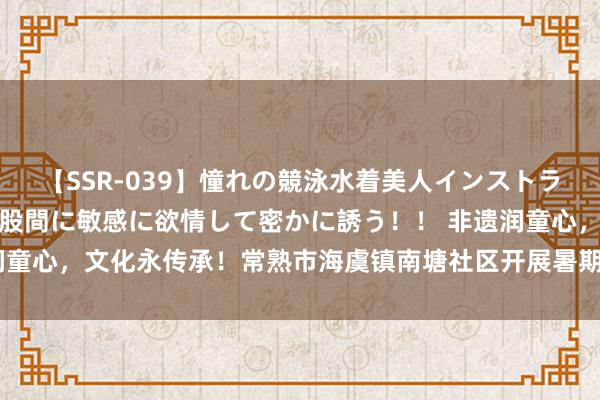 【SSR-039】憧れの競泳水着美人インストラクターは生徒のモッコリ股間に敏感に欲情して密かに誘う！！ 非遗润童心，文化永传承！常熟市海虞镇南塘社区开展暑期非遗文化体验行动