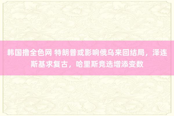 韩国撸全色网 特朗普或影响俄乌来回结局，泽连斯基求复古，哈里斯竞选增添变数