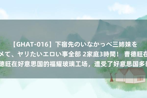 【GHAT-016】下宿先のいなかっぺ三姉妹を泥酔＆淫媚オイルでキメて、ヤリたいエロい事全部 2家庭3時間！ 曹德旺在好意思国的福耀玻璃工场，遭受了好意思国多部门联手的“围堵”