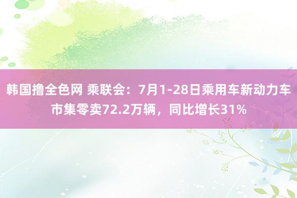 韩国撸全色网 乘联会：7月1-28日乘用车新动力车市集零卖72.2万辆，同比增长31%