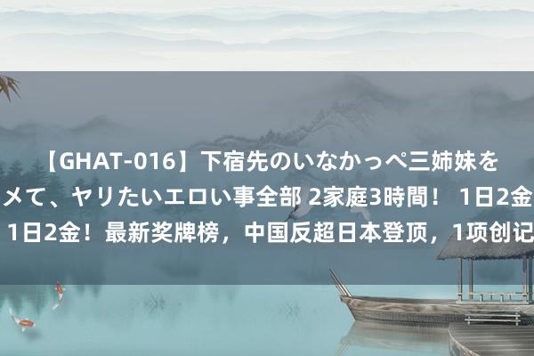 【GHAT-016】下宿先のいなかっぺ三姉妹を泥酔＆淫媚オイルでキメて、ヤリたいエロい事全部 2家庭3時間！ 1日2金！最新奖牌榜，中国反超日本登顶，1项创记录，游水破荒？