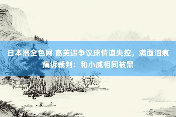 日本撸全色网 高芙遇争议球情谊失控，满面泪痕痛诉裁判：和小威相同被黑