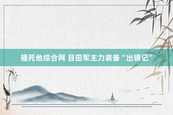 插死他综合网 目田军主力装备“出镜记”