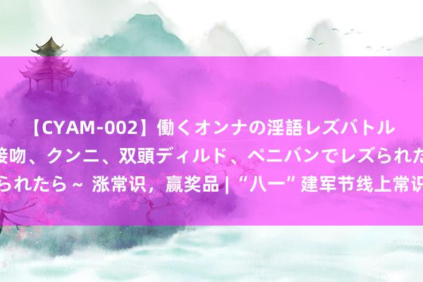 【CYAM-002】働くオンナの淫語レズバトル 2 ～もしも職場で濃厚接吻、クンニ、双頭ディルド、ペニバンでレズられたら～ 涨常识，赢奖品 | “八一”建军节线上常识竞答，邀您来进入