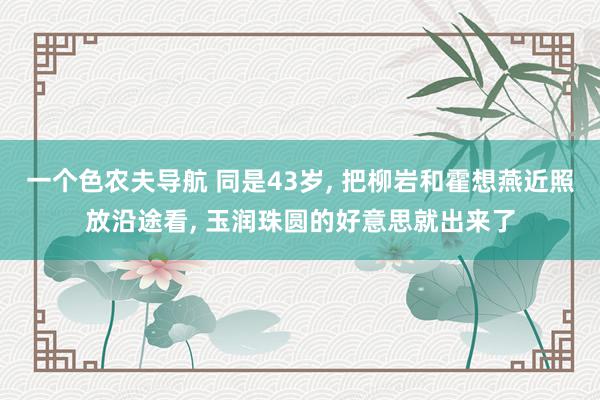 一个色农夫导航 同是43岁, 把柳岩和霍想燕近照放沿途看, 玉润珠圆的好意思就出来了