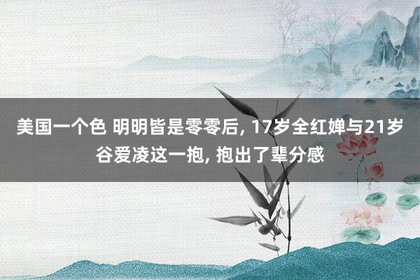 美国一个色 明明皆是零零后, 17岁全红婵与21岁谷爱凌这一抱, 抱出了辈分感