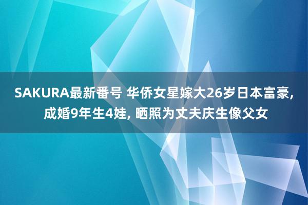 SAKURA最新番号 华侨女星嫁大26岁日本富豪, 成婚9年生4娃, 晒照为丈夫庆生像父女